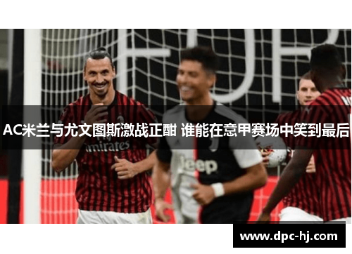 AC米兰与尤文图斯激战正酣 谁能在意甲赛场中笑到最后