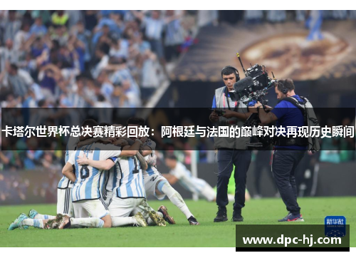 卡塔尔世界杯总决赛精彩回放：阿根廷与法国的巅峰对决再现历史瞬间