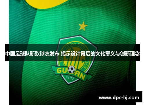 中国足球队新款球衣发布 揭示设计背后的文化意义与创新理念