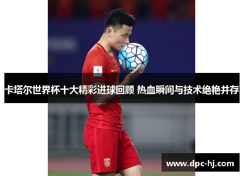 卡塔尔世界杯十大精彩进球回顾 热血瞬间与技术绝艳并存