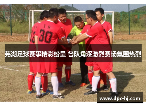 芜湖足球赛事精彩纷呈 各队角逐激烈赛场氛围热烈