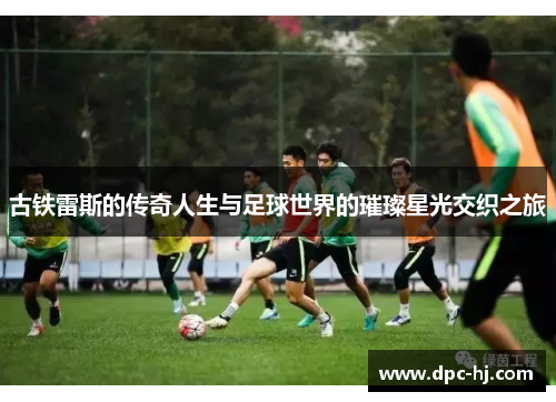 古铁雷斯的传奇人生与足球世界的璀璨星光交织之旅